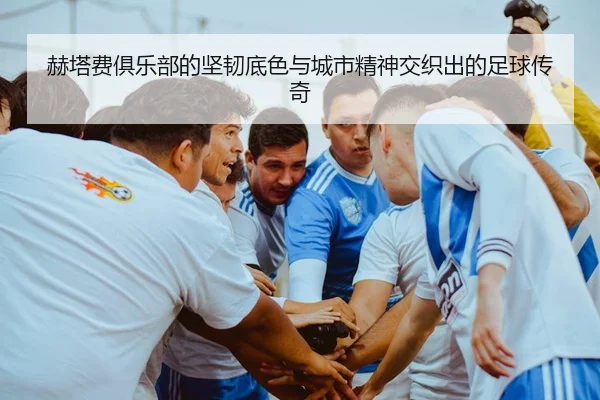 赫塔费俱乐部的坚韧底色与城市精神交织出的足球传奇